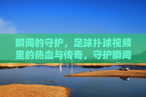瞬间的守护,足球扑球视频里的热血与传奇,守护瞬间,足球扑球的热血传奇