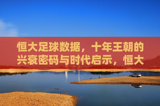 恒大足球数据,十年王朝的兴衰密码与时代启示,恒大足球十年王朝,数据中的兴衰密码与时代启示