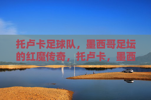 托卢卡足球队，墨西哥足坛的红魔传奇，托卢卡，墨西哥足坛的红魔传奇