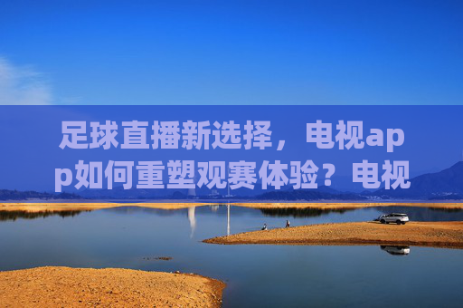 足球直播新选择，电视app如何重塑观赛体验？电视app，足球直播新选择与观赛体验重塑