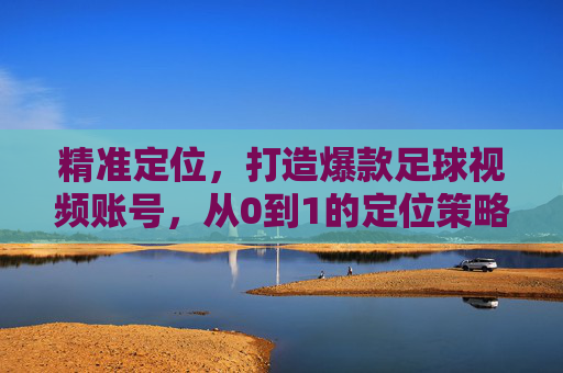 精准定位,打造爆款足球视频账号,从0到1的定位策略指南,从0到1,精准定位打造爆款足球视频账号指南