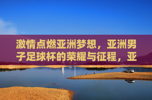 激情点燃亚洲梦想，亚洲男子足球杯的荣耀与征程，亚洲男子足球杯，激情点燃梦想，荣耀铸就征程