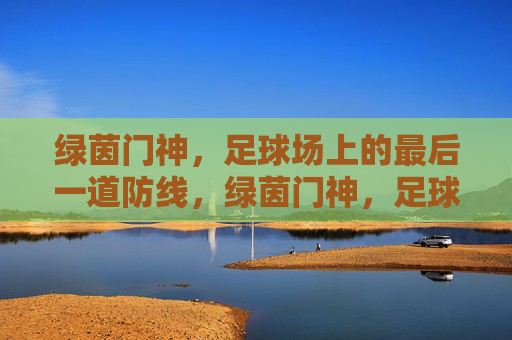 绿茵门神,足球场上的最后一道防线,绿茵门神,足球场上的最后一道防线