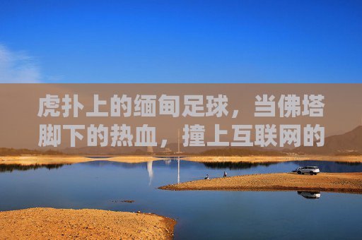 虎扑上的缅甸足球，当佛塔脚下的热血，撞上互联网的狂欢，当佛塔脚下的热血，撞上虎扑的狂欢