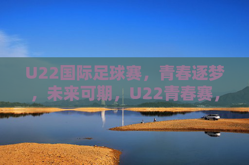 U22国际足球赛，青春逐梦，未来可期，U22青春赛，逐梦未来
