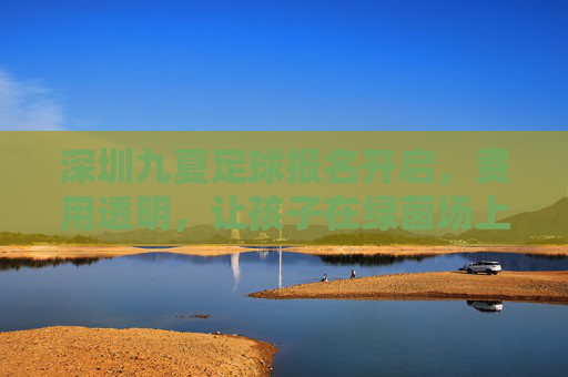 深圳九夏足球报名开启,费用透明,让孩子在绿茵场上逐梦成长,深圳九夏足球报名开启,费用透明,绿茵逐梦成长