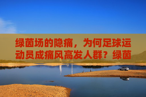 绿茵场的隐痛,为何足球运动员成痛风高发人群?绿茵场的隐痛,足球运动员痛风高发之谜