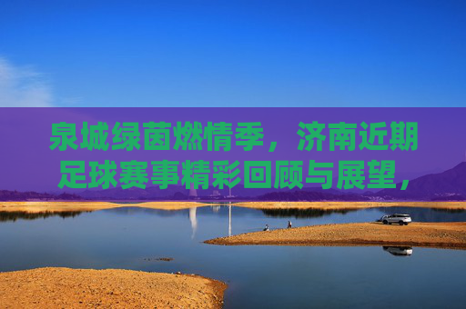 泉城绿茵燃情季，济南近期足球赛事精彩回顾与展望，泉城绿茵燃情季，济南足球赛事回顾与展望