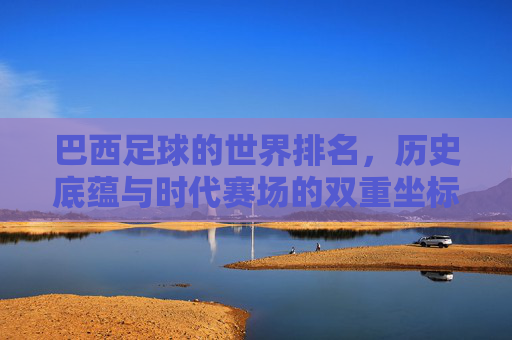 巴西足球的世界排名,历史底蕴与时代赛场的双重坐标