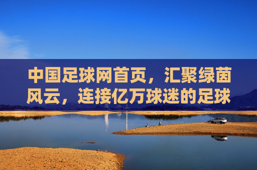 中国足球网首页，汇聚绿茵风云，连接亿万球迷的足球信息枢纽，中国足球网，汇聚绿茵风云，连接亿万球迷的足球信息枢纽