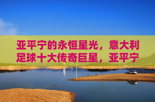 亚平宁的永恒星光,意大利足球十大传奇巨星,亚平宁永恒星光,意大利足球十大传奇巨星