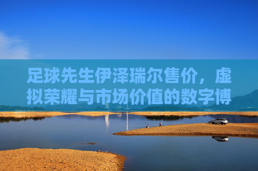 足球先生伊泽瑞尔售价，虚拟荣耀与市场价值的数字博弈，足球先生伊泽瑞尔售价，虚拟荣耀与市场价值的数字博弈