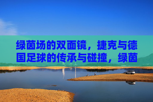 绿茵场的双面镜,捷克与德国足球的传承与碰撞,绿茵双面镜,捷克与德国足球的传承碰撞