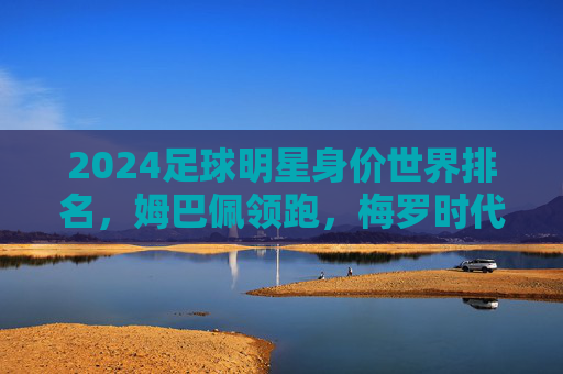 2024足球明星身价世界排名,姆巴佩领跑,梅罗时代渐行渐远?2024足球明星身价世界排名,姆巴佩领跑,梅罗时代渐行渐远