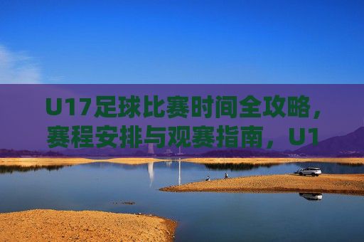 U17足球比赛时间全攻略，赛程安排与观赛指南，U17足球比赛赛程时间与观赛全攻略