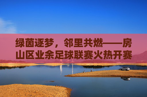绿茵逐梦,邻里共燃——房山区业余足球联赛火热开赛,绿茵逐梦,邻里共燃——房山区业余足球联赛火热开赛