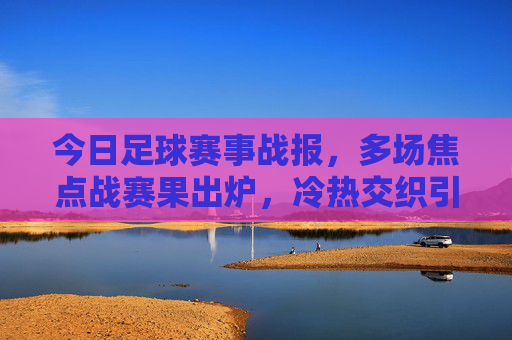 今日足球赛事战报,多场焦点战赛果出炉,冷热交织引热议,今日足球战报,多场焦点赛冷热交织引热议