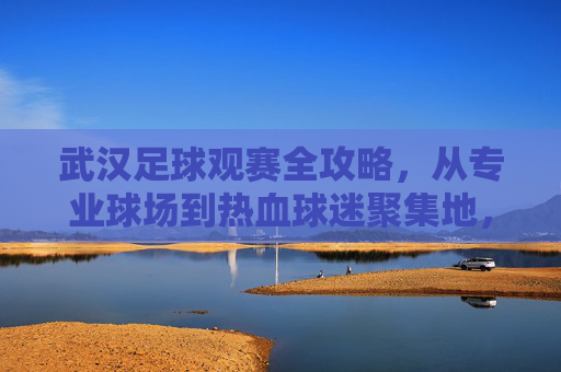武汉足球观赛全攻略，从专业球场到热血球迷聚集地，武汉足球观赛全攻略，从专业球场到热血球迷聚集地