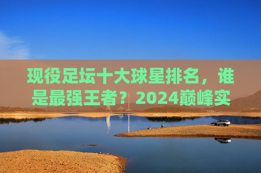 现役足坛十大球星排名,谁是最强王者?2024巅峰实力榜,2024现役足坛十大球星巅峰实力榜,谁是最强王者?
