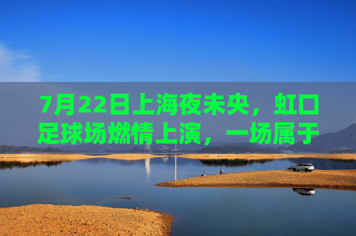 7月22日上海夜未央，虹口足球场燃情上演，一场属于足球的夏日狂欢，虹口足球场燃情上演夏日足球狂欢