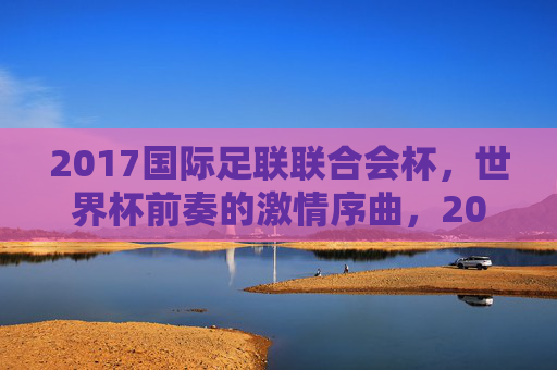 2017国际足联联合会杯，世界杯前奏的激情序曲，2017国际足联联合会杯，世界杯激情前奏
