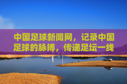 中国足球新闻网，记录中国足球的脉搏，传递足坛一线声音，记录中国足球脉搏 传递足坛一线声音