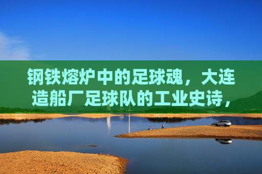 钢铁熔炉中的足球魂,大连造船厂足球队的工业史诗,钢铁熔炉铸魂,大连造船厂足球队的工业史诗