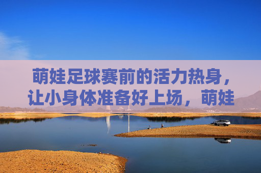 萌娃足球赛前的活力热身，让小身体准备好上场，萌娃赛前活力热身，小身体蓄力待发