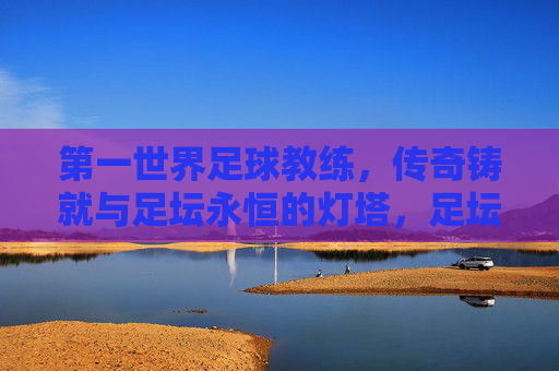 第一世界足球教练,传奇铸就与足坛永恒的灯塔,足坛传奇教练,永恒的灯塔