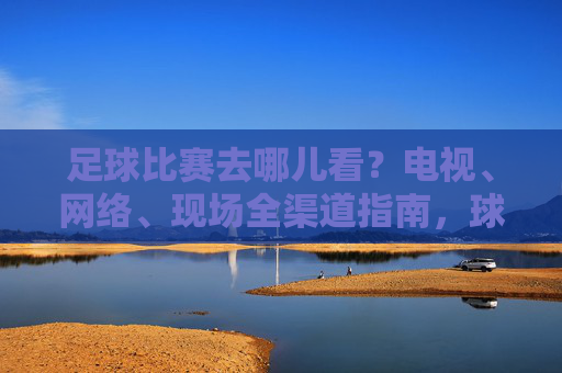 足球比赛去哪儿看？电视、网络、现场全渠道指南，球迷必备！球迷必备，足球比赛全渠道观看指南