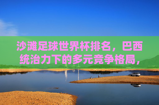 沙滩足球世界杯排名,巴西统治力下的多元竞争格局,沙滩足球世界杯,巴西统治力与多元竞争格局