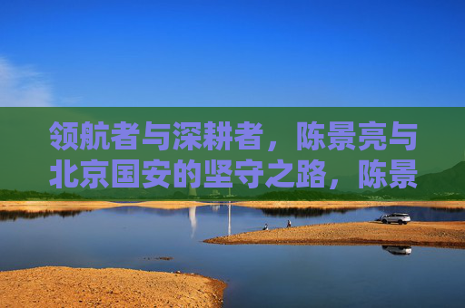领航者与深耕者,陈景亮与北京国安的坚守之路,陈景亮与北京国安,领航深耕的坚守之路