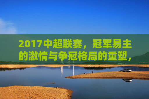 2017中超联赛,冠军易主的激情与争冠格局的重塑,2017中超联赛,冠军易主与争冠格局重塑