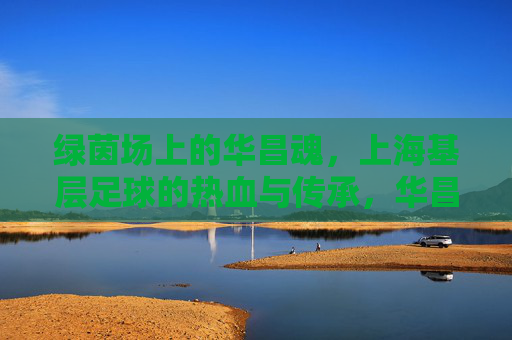 绿茵场上的华昌魂,上海基层足球的热血与传承,华昌魂耀绿茵,上海基层足球的热血传承