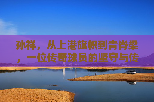 孙祥，从上港旗帜到青脊梁，一位传奇球员的坚守与传承，上港旗帜到青脊梁，孙祥的坚守与传承