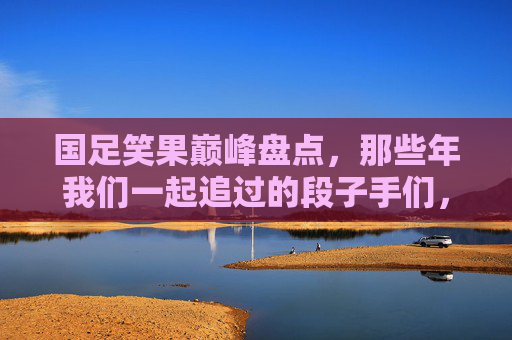 国足笑果巅峰盘点，那些年我们一起追过的段子手们，国足笑果巅峰盘点，那些年我们一起追过的段子手们