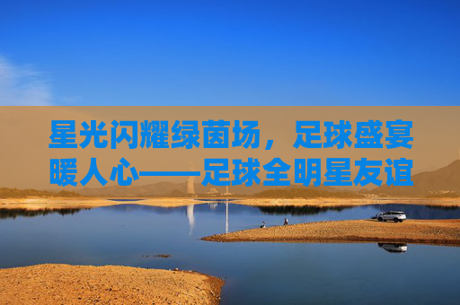 星光闪耀绿茵场,足球盛宴暖人心——足球全明星友谊赛圆满落幕,星光闪耀绿茵场,足球全明星友谊赛圆满落幕