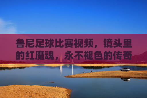 鲁尼足球比赛视频，镜头里的红魔魂，永不褪色的传奇瞬间，镜头里的红魔魂，鲁尼永不褪色的传奇瞬间