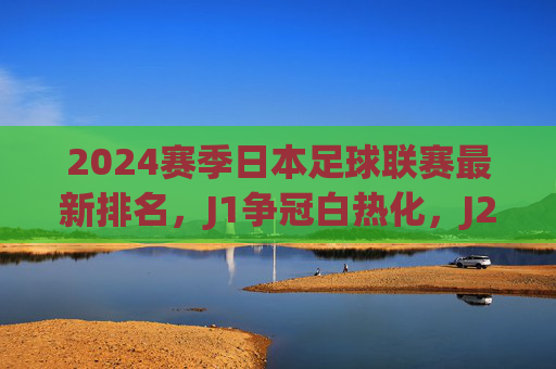 2024赛季日本足球联赛最新排名,J1争冠白热化,J2/J3升降级形势解析,2024日本足球联赛,J1争冠白热化,J2/J3升降级形势解析