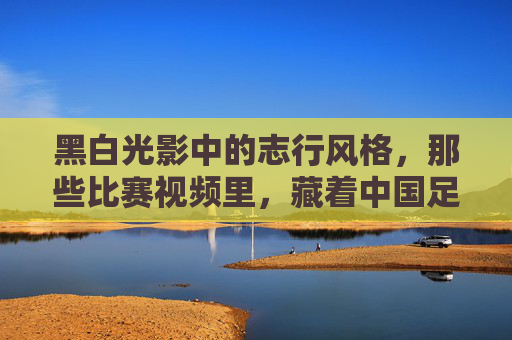 黑白光影中的志行风格，那些比赛视频里，藏着中国足球最珍贵的基因，黑白光影中的志行风格，中国足球最珍贵的基因
