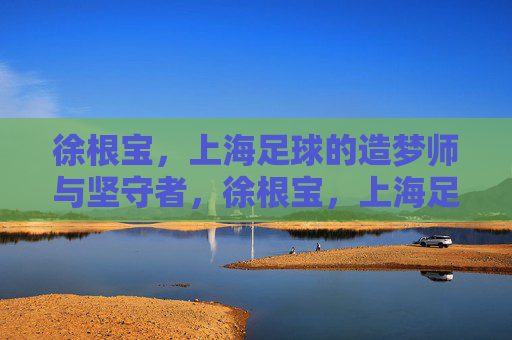 徐根宝,上海足球的造梦师与坚守者,徐根宝,上海足球的造梦师与坚守者