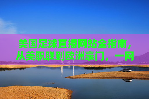 美国足球直播网站全指南,从美职联到欧洲豪门,一网打尽观赛体验,美国足球直播全指南,从美职联到欧洲豪门,一网打尽观赛体验