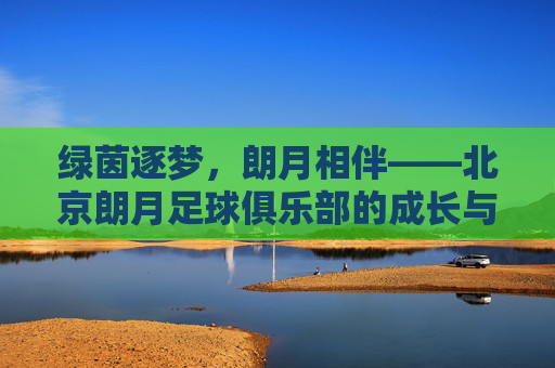绿茵逐梦,朗月相伴——北京朗月足球俱乐部的成长与热爱