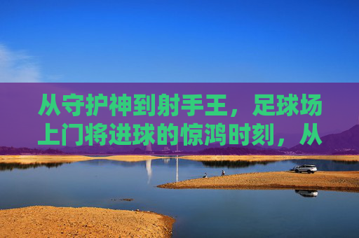 从守护神到射手王，足球场上门将进球的惊鸿时刻，从守护神到射手王，足球门将的惊鸿一瞬