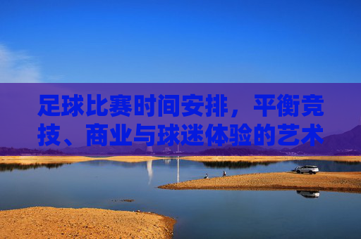 足球比赛时间安排，平衡竞技、商业与球迷体验的艺术，足球赛时调度，竞技、商业与球迷体验的平衡艺术