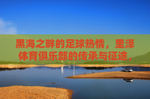 黑海之畔的足球热情，里泽体育俱乐部的传承与征途，黑海之畔的足球热情，里泽体育俱乐部的传承与征途