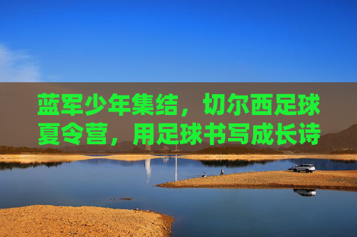 蓝军少年集结,切尔西足球夏令营,用足球书写成长诗篇,切尔西足球夏令营,蓝军少年用足球书写成长诗篇