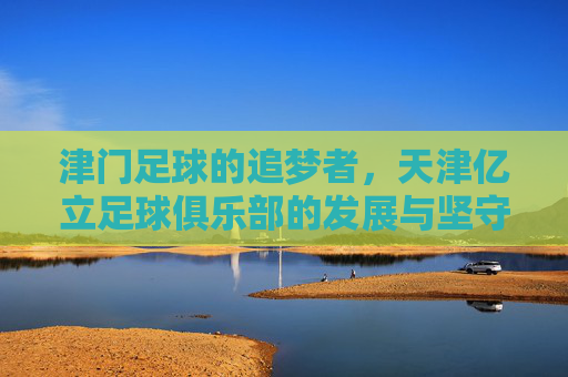 津门足球的追梦者,天津亿立足球俱乐部的发展与坚守,津门追梦者,天津亿立足球俱乐部的发展与坚守