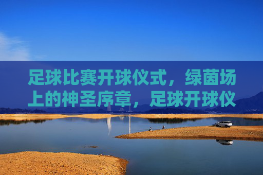 足球比赛开球仪式,绿茵场上的神圣序章,足球开球仪式,绿茵场上的神圣序章