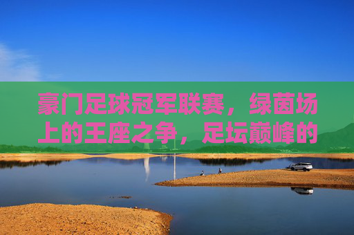 豪门足球冠军联赛，绿茵场上的王座之争，足坛巅峰的荣耀史诗，绿茵王座，豪门巅峰的荣耀史诗
